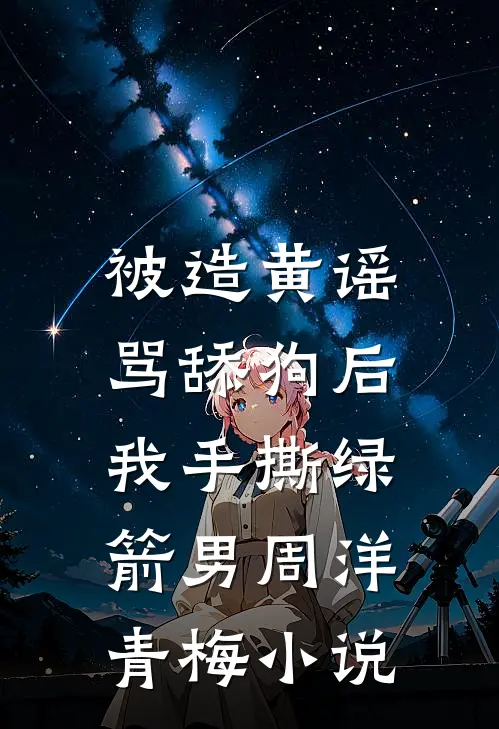 被造黄谣骂舔狗后，我手撕绿箭男周洋青梅小说