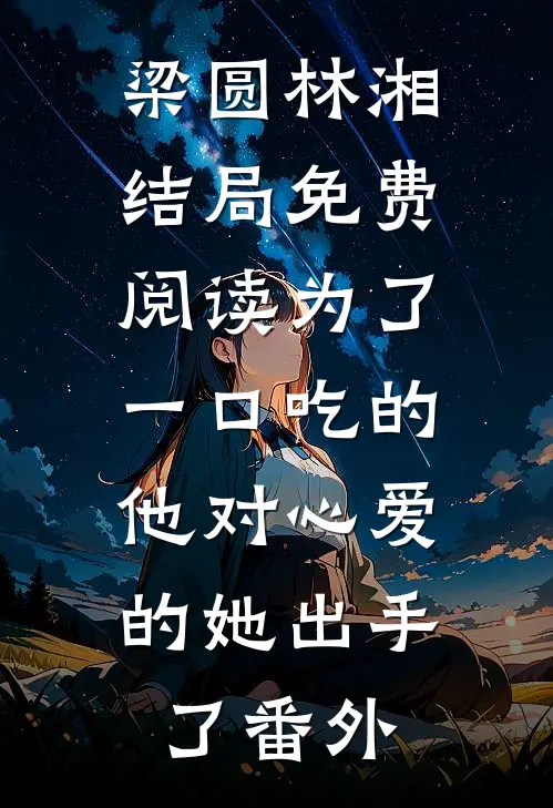 梁圆林湘结局免费阅读为了一口吃的，他对心爱的她出手了番外