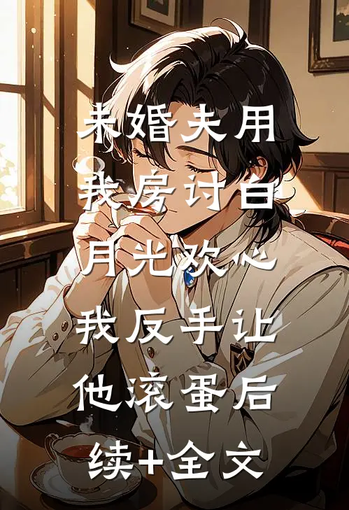 未婚夫用我房讨白月光欢心，我反手让他滚蛋后续+全文