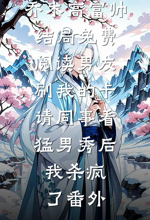 乔木高富帅结局免费阅读男友刷我的卡请同事看猛男秀后，我杀疯了番外