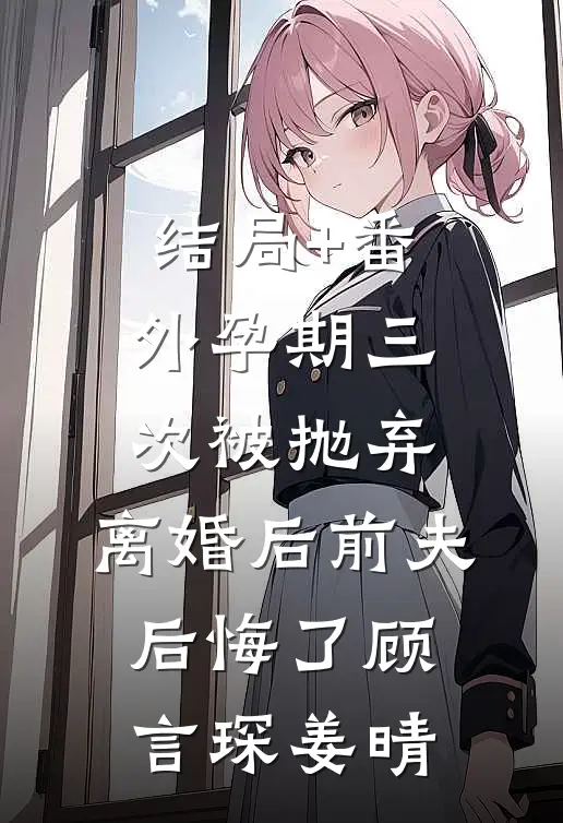 结局+番外孕期三次被抛弃，离婚后前夫后悔了顾言琛姜晴