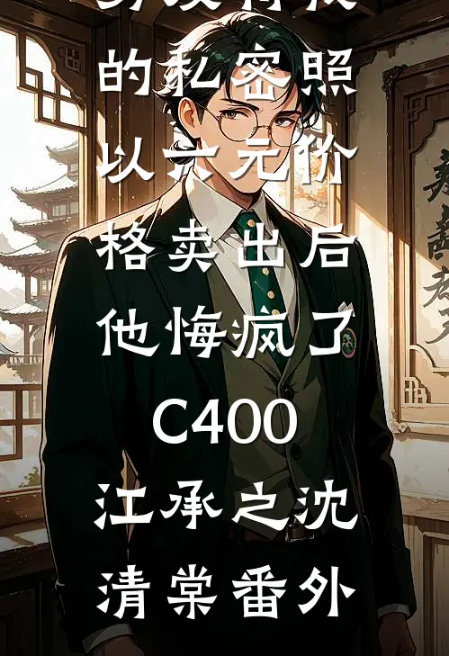 男友将我的私密照以六元价格卖出后，他悔疯了C400江承之沈清棠番外