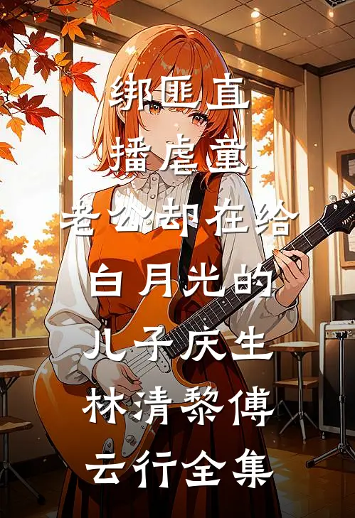 绑匪直播虐童，老公却在给白月光的儿子庆生林清黎傅云行全集