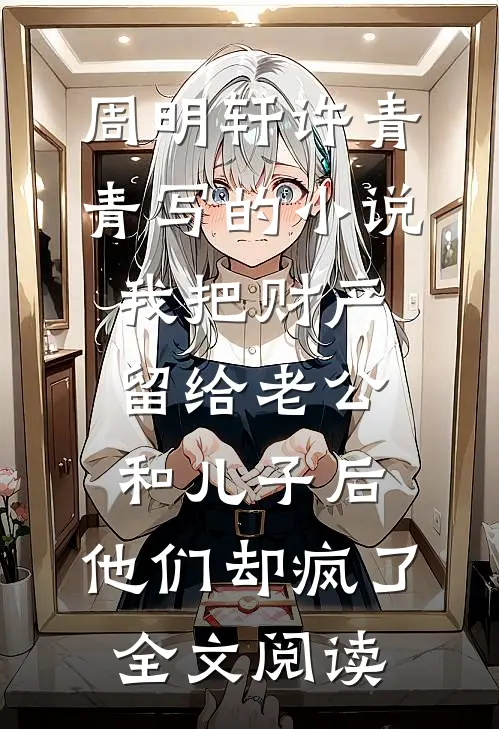 周明轩许青青写的小说我把财产留给老公和儿子后，他们却疯了全文阅读