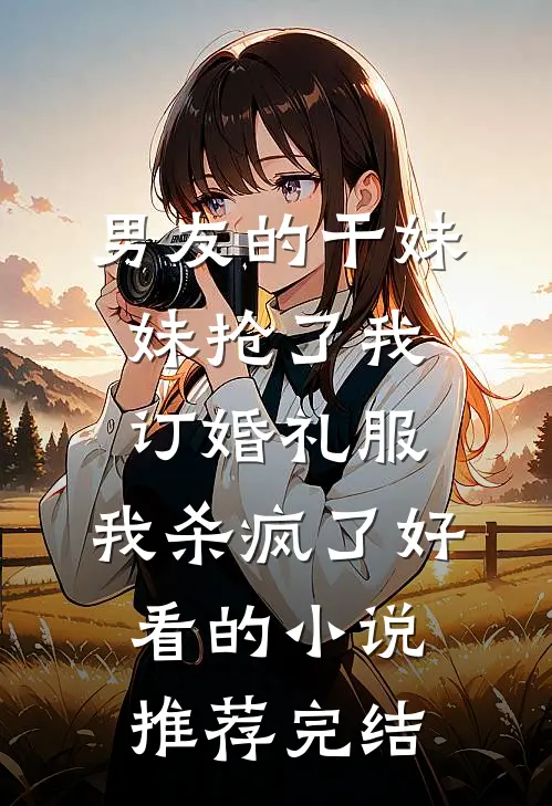 男友的干妹妹抢了我订婚礼服，我杀疯了好看的小说推荐完结