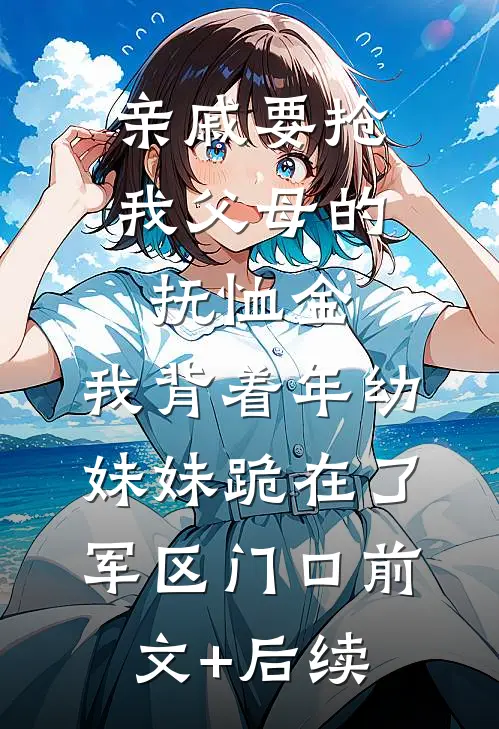 亲戚要抢我父母的抚恤金，我背着年幼妹妹跪在了军区门口前文+后续