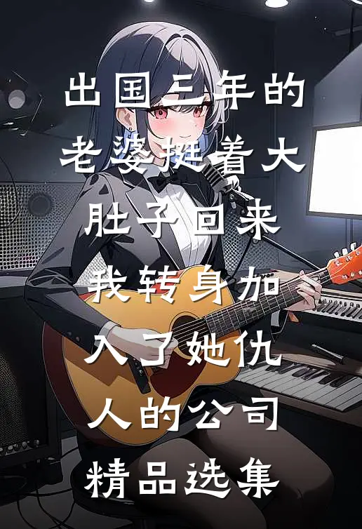 出国三年的老婆挺着大肚子回来，我转身加入了她仇人的公司精品选集