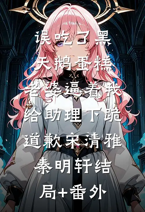 误吃了黑天鹅蛋糕，老婆逼着我给助理下跪道歉宋清雅秦明轩结局+番外