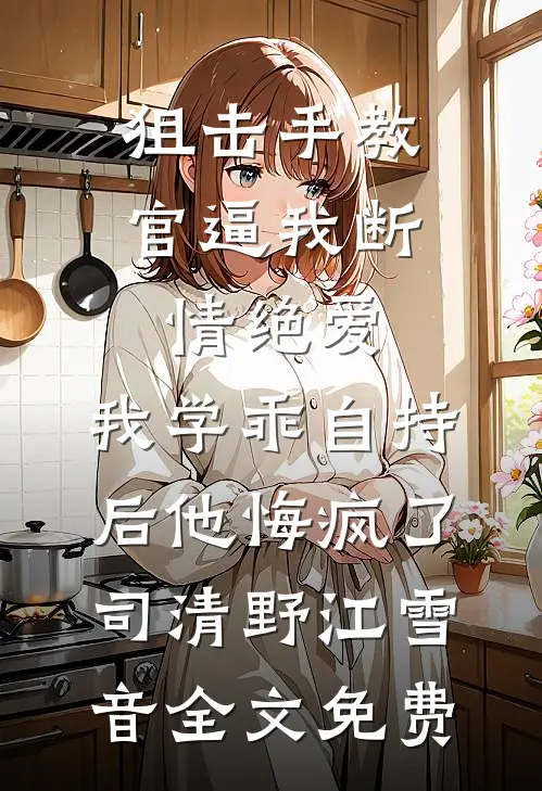 狙击手教官逼我断情绝爱，我学乖自持后他悔疯了司清野江雪音全文免费