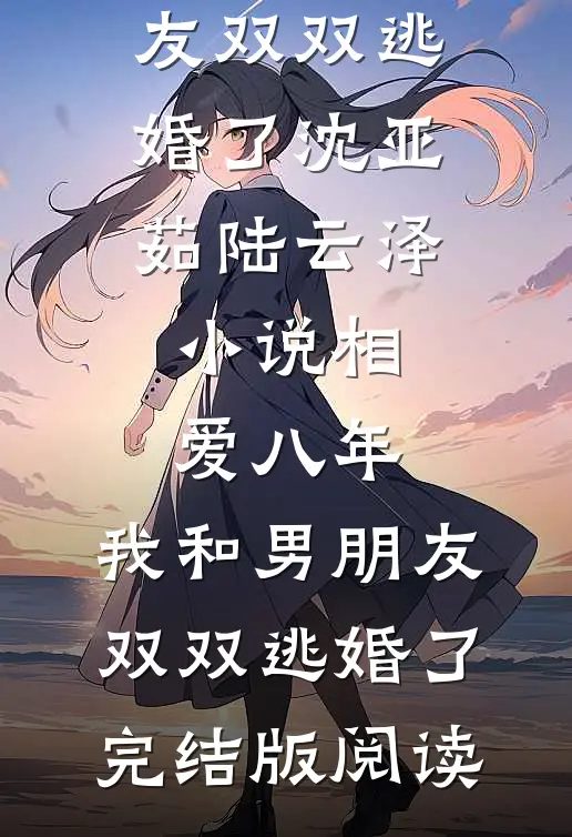 相爱八年，我和男朋友双双逃婚了沈亚茹陆云泽小说_相爱八年，我和男朋友双双逃婚了完结版阅读