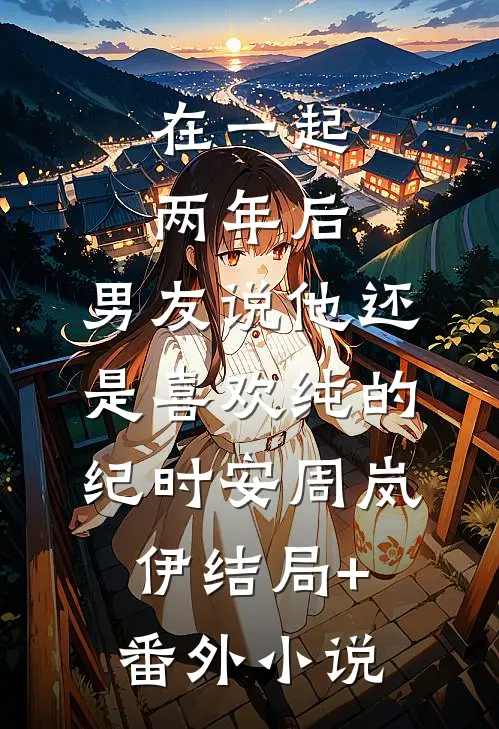 在一起两年后，男友说他还是喜欢纯的纪时安周岚伊结局+番外小说