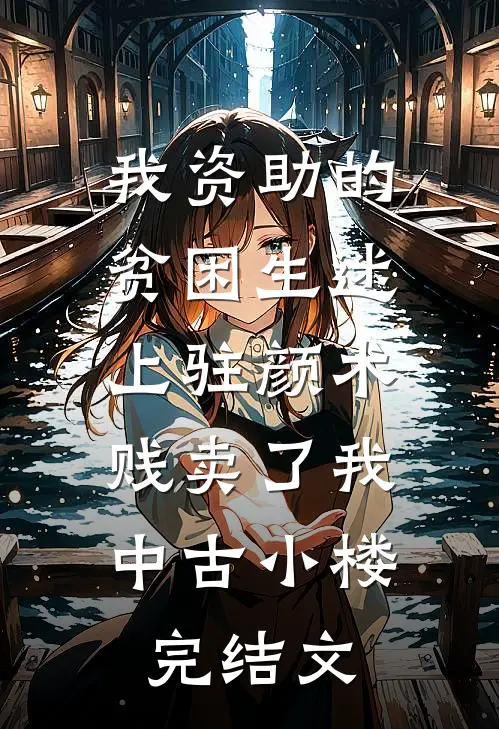 我资助的贫困生迷上“驻颜术”，贱卖了我中古小楼完结文