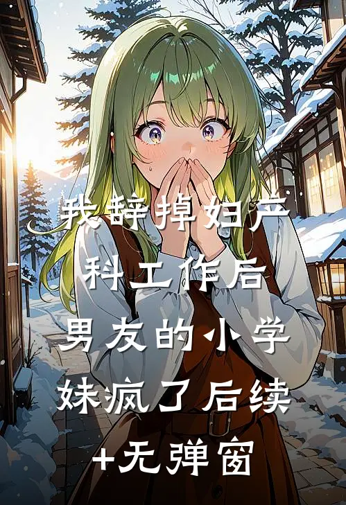 我辞掉妇产科工作后，男友的小学妹疯了后续+无弹窗