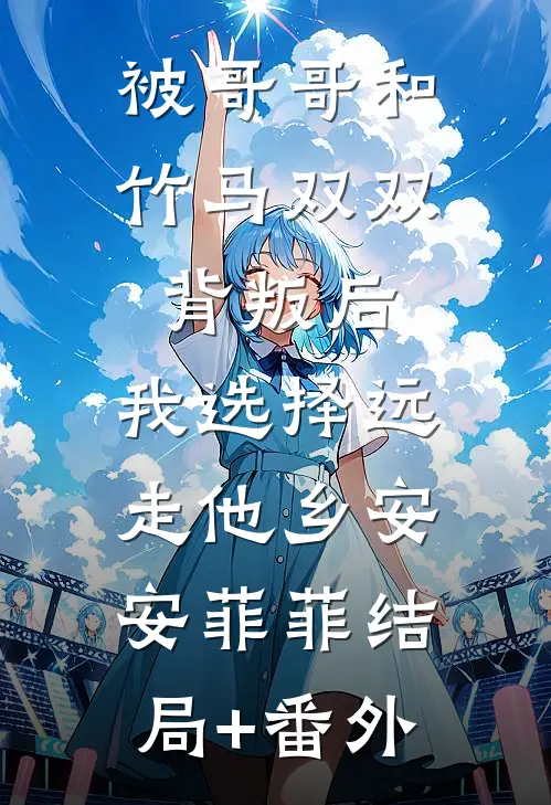 被哥哥和竹马双双背叛后，我选择远走他乡安安菲菲结局+番外