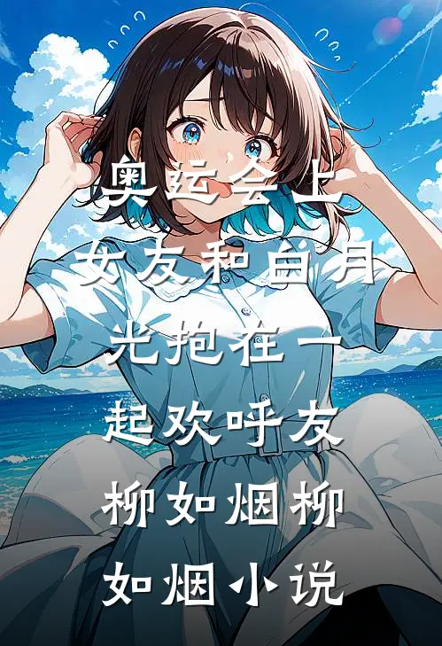 奥运会上，女友和白月光抱在一起欢呼友柳如烟柳如烟小说