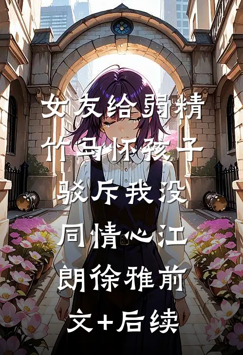 女友给弱精竹马怀孩子，驳斥我没同情心江朗徐雅前文+后续