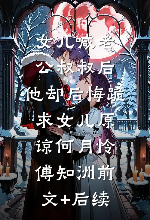 女儿喊老公叔叔后，他却后悔跪求女儿原谅何月怜傅知洲前文+后续