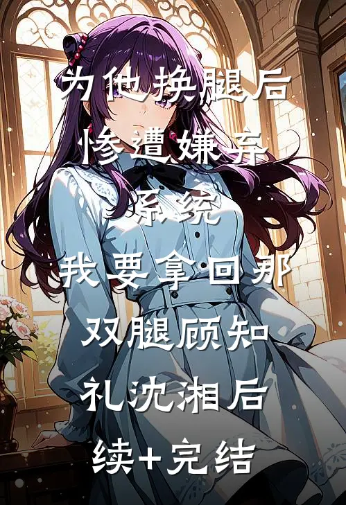 为他换腿后惨遭嫌弃，系统，我要拿回那双腿顾知礼沈湘后续+完结