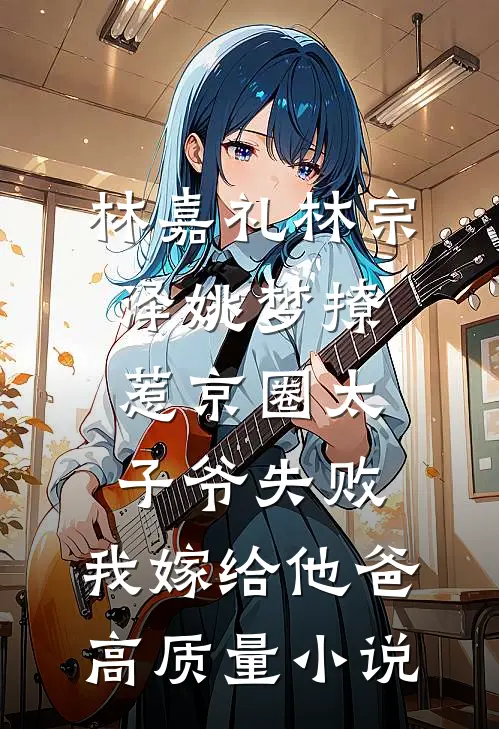 林嘉礼林宗泽姚梦_(撩惹京圈太子爷失败,我嫁给他爸)高质量小说