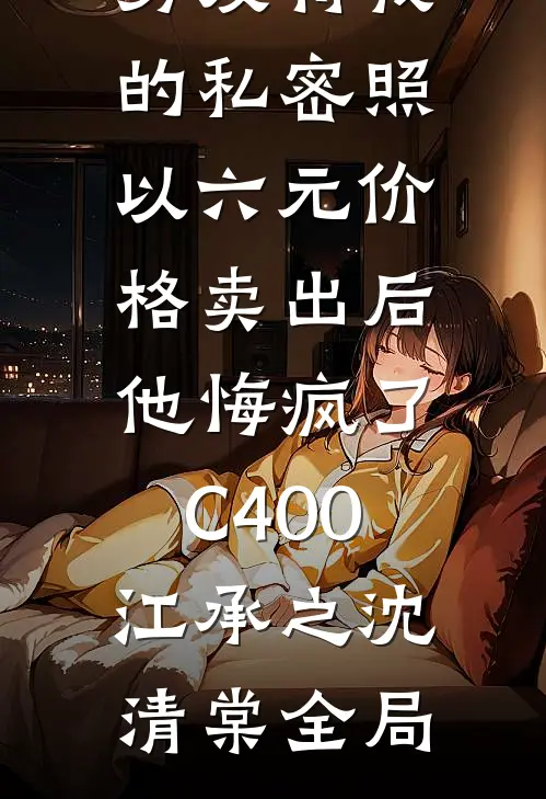 男友将我的私密照以六元价格卖出后，他悔疯了C400江承之沈清棠全局