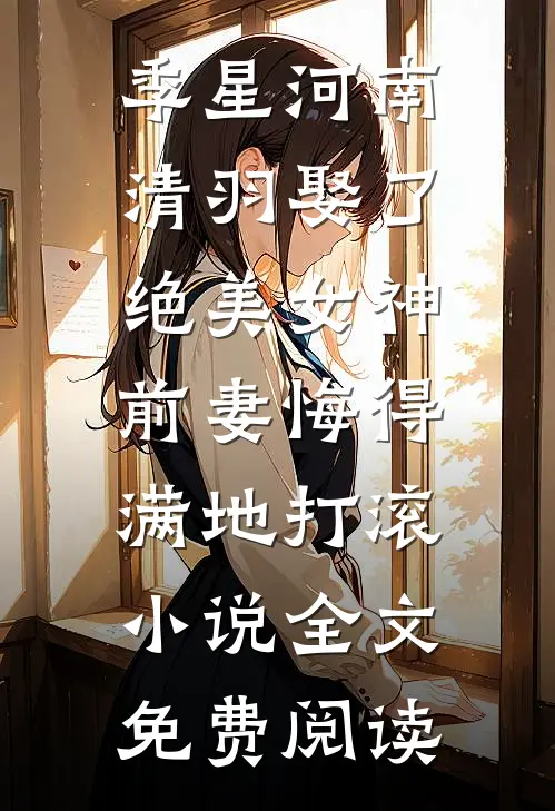 季星河南清羽娶了绝美女神，前妻悔得满地打滚小说全文免费阅读