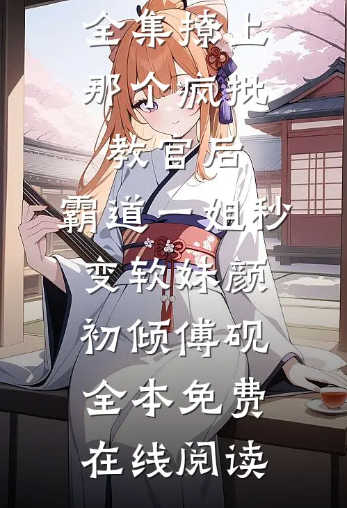 全集撩上那个疯批教官后，霸道一姐秒变软妹颜初倾傅砚全本免费在线阅读