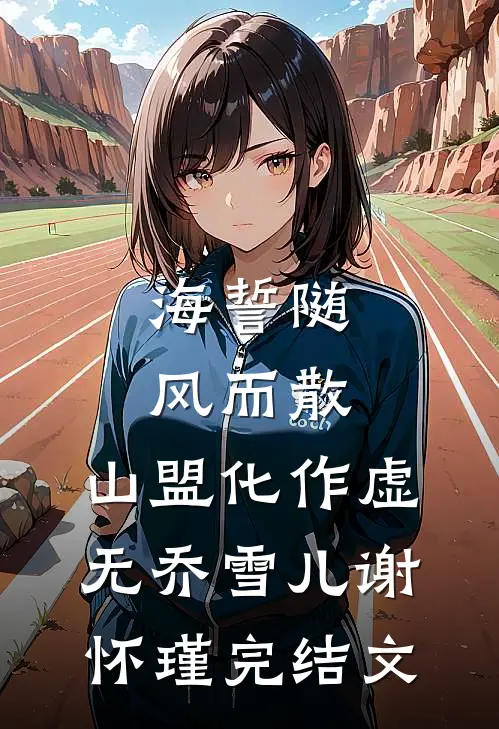 海誓随风而散，山盟化作虚无乔雪儿谢怀瑾完结文