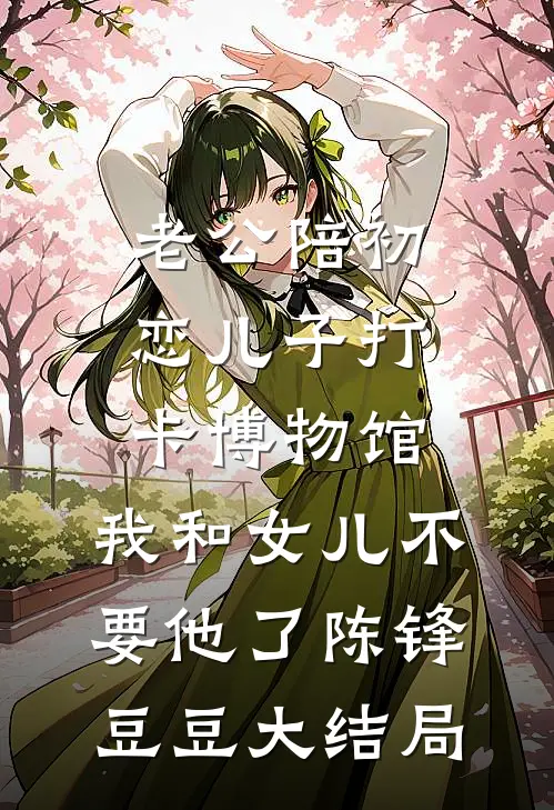 老公陪初恋儿子打卡博物馆，我和女儿不要他了陈锋豆豆大结局