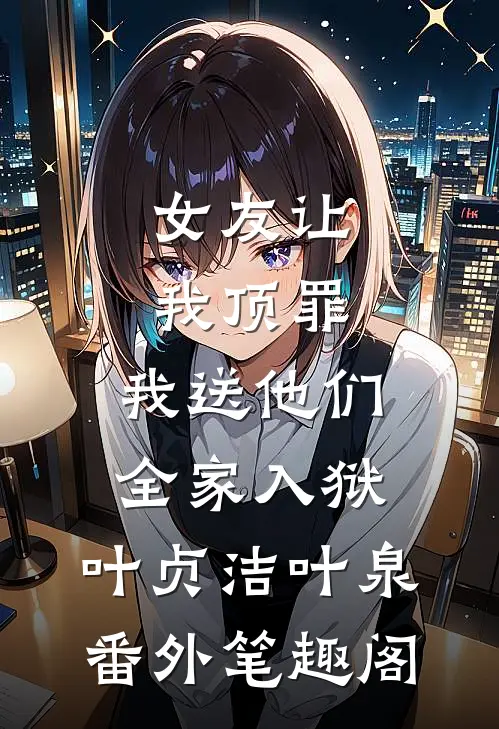 女友让我顶罪，我送他们全家入狱：叶贞洁叶泉番外笔趣阁