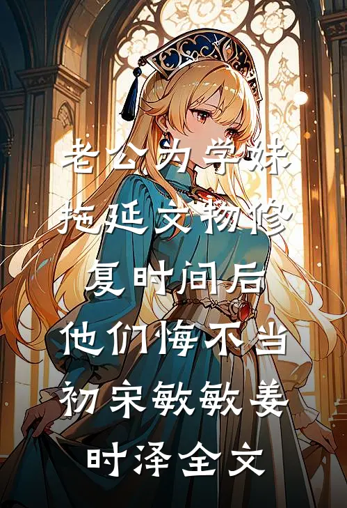 老公为学妹拖延文物修复时间后，他们悔不当初宋敏敏姜时泽全文