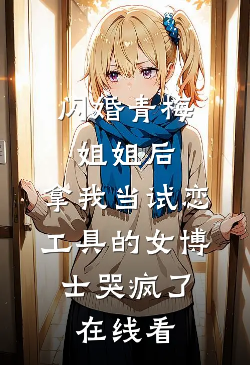 闪婚青梅姐姐后，拿我当试恋工具的女博士哭疯了。在线看