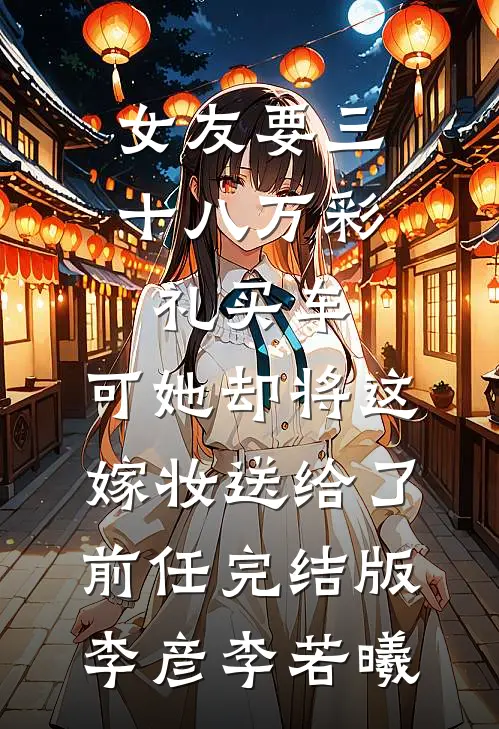 女友要三十八万彩礼买车，可她却将这嫁妆送给了前任完结版李彦李若曦