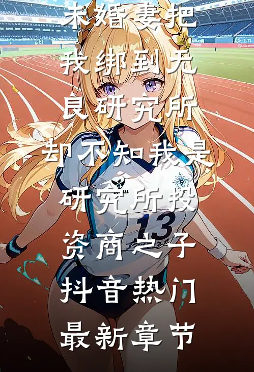 未婚妻把我绑到无良研究所，却不知我是研究所投资商之子抖音热门最新章节