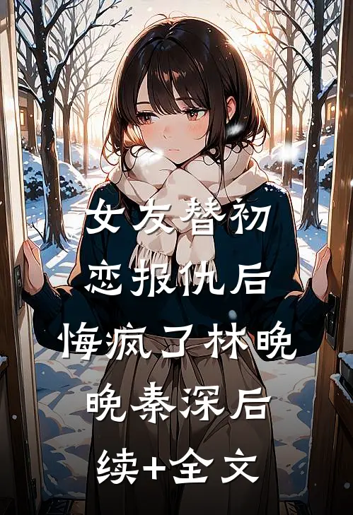 女友替初恋报仇后，悔疯了林晚晚秦深后续+全文