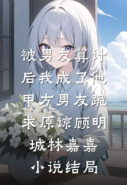 被男友算计后我成了他甲方男友跪求原谅顾明城林嘉嘉小说结局