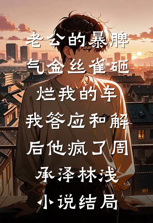 老公的暴脾气金丝雀砸烂我的车，我答应和解后他疯了周承泽林浅小说结局