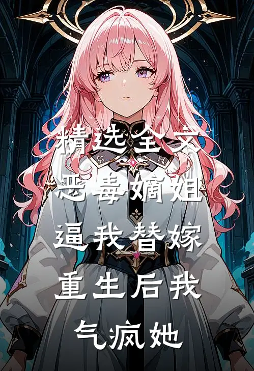 精选全文恶毒嫡姐逼我替嫁，重生后我气疯她