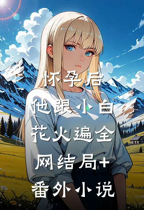 怀孕后，他跟小白花火遍全网结局+番外小说