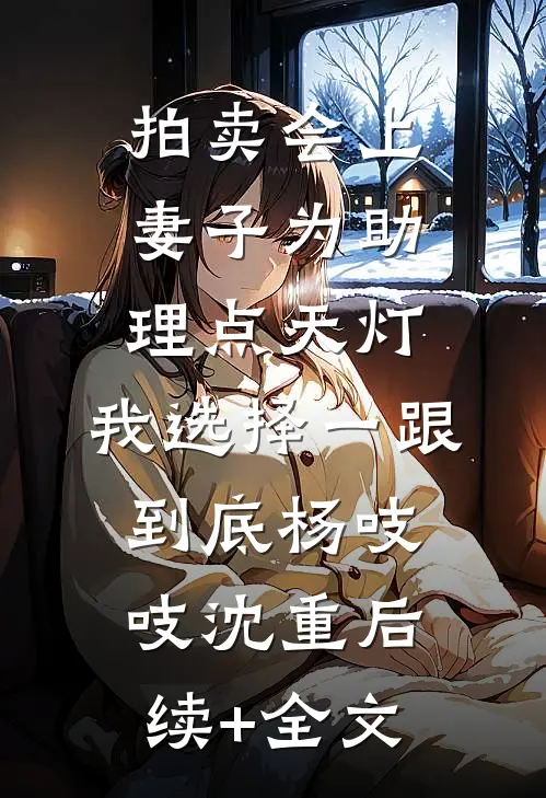 拍卖会上妻子为助理点天灯，我选择一跟到底杨吱吱沈重后续+全文