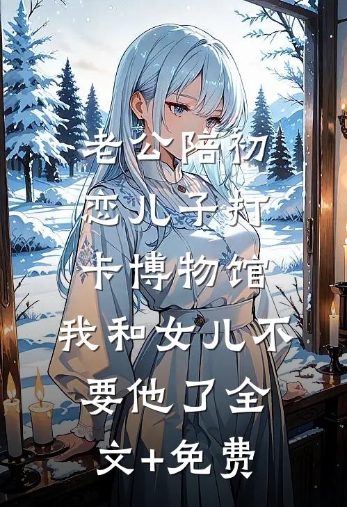 老公陪初恋儿子打卡博物馆，我和女儿不要他了全文+免费