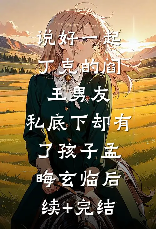 说好一起丁克的阎王男友，私底下却有了孩子孟晦玄临后续+完结