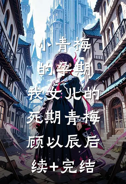 小青梅的孕期，我女儿的死期青梅顾以辰后续+完结