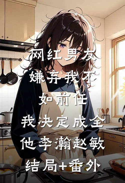 网红男友嫌弃我不如前任，我决定成全他李瀚赵敏结局+番外