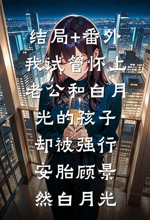 结局+番外我试管怀上老公和白月光的孩子，却被强行安胎顾景然白月光