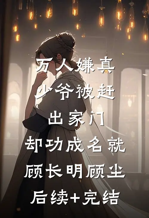 万人嫌真少爷被赶出家门，却功成名就顾长明顾尘后续+完结