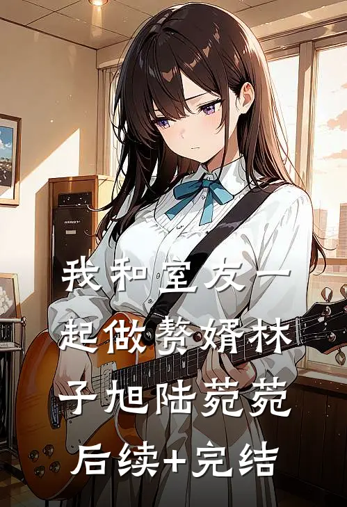 我和室友一起做赘婿林子旭陆菀菀后续+完结