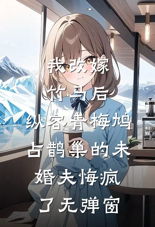 我改嫁竹马后，纵容青梅鸠占鹊巢的未婚夫悔疯了无弹窗