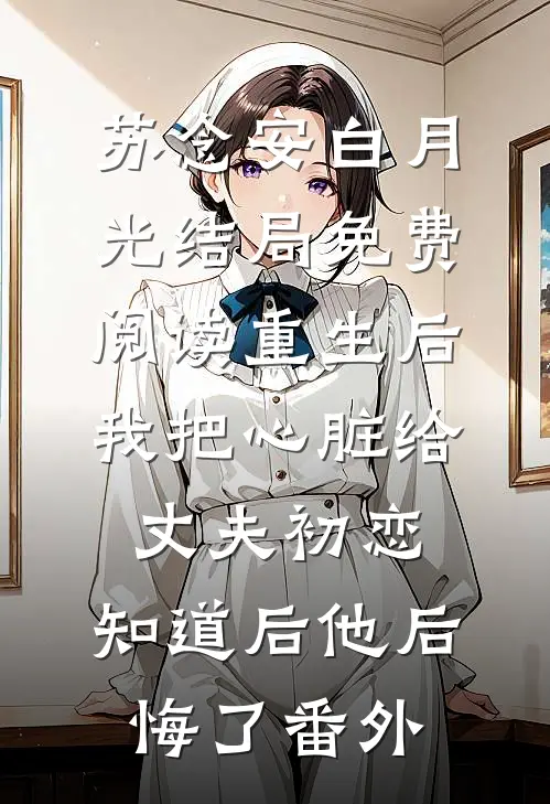 苏念安白月光结局免费阅读重生后我把心脏给丈夫初恋，知道后他后悔了番外