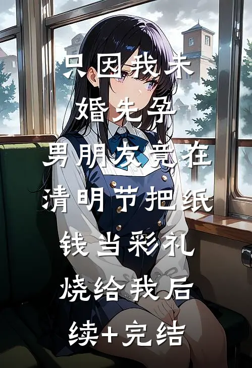 只因我未婚先孕，男朋友竟在清明节把纸钱当彩礼烧给我后续+完结