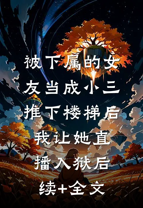被下属的女友当成小三推下楼梯后，我让她直播入狱后续+全文